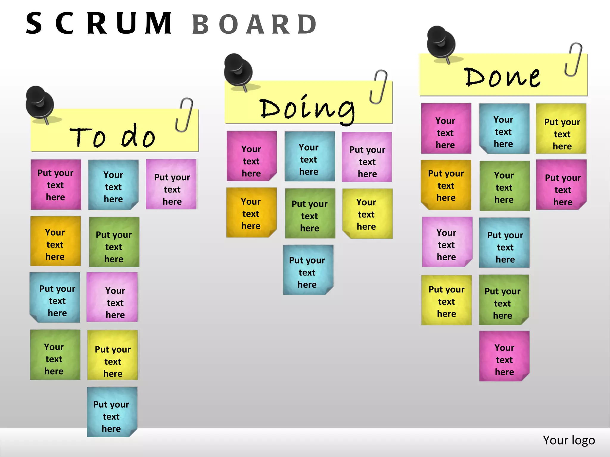 S C RUM B OARD
                                                                         Done
                                    Doing                      Your        Your      Put your

        To do                    Your     Your     Put your
                                                               text
                                                               here
                                                                           text
                                                                           here
                                                                                       text
                                                                                       here
                                 text     text       text
Put your     Your                here     here       here     Put your      Your
                      Put your                                                       Put your
  text       text       text                                    text        text       text
  here       here       here     Your                           here        here       here
                                        Put your    Your
                                 text     text      text
                                 here     here      here
 Your      Put your                                            Your       Put your
 text        text                                              text         text
 here        here                       Put your               here         here
                                          text
Put your                                  here                Put your
             Your                                                         Put your
  text       text                                               text        text
  here       here                                               here        here


 Your      Put your                                                         Your
 text        text                                                           text
 here        here                                                           here


           Put your
             text
             here
                                                                                     Your logo
 