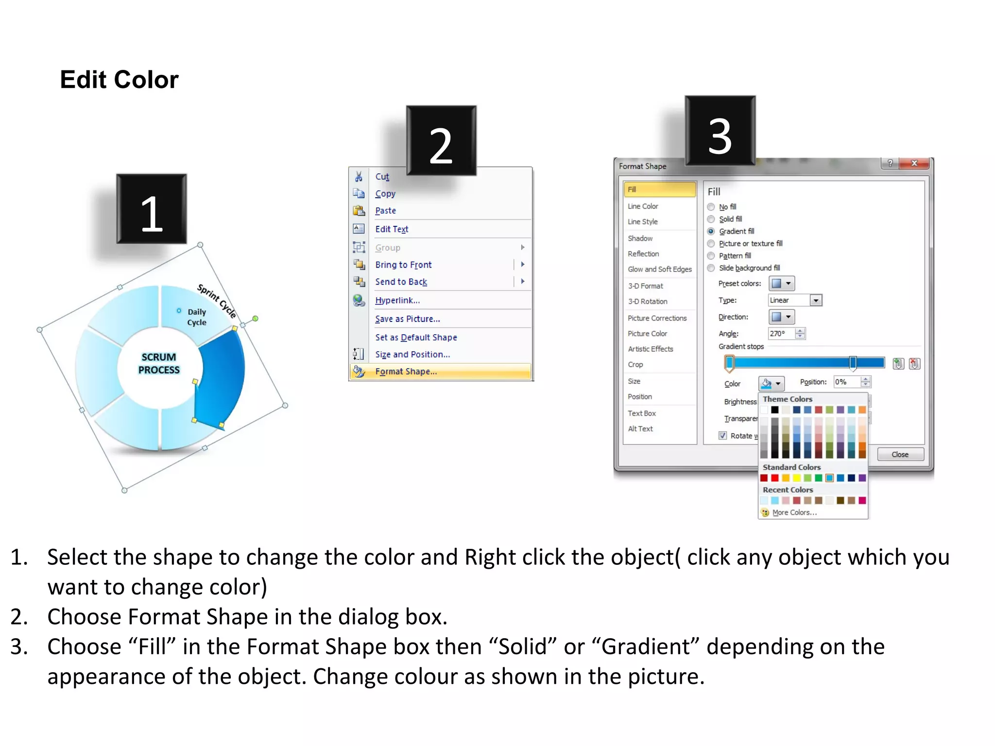 Edit Color


                                         2                           3
            1




1. Select the shape to change the color and Right click the object( click any object which you
   want to change color)
2. Choose Format Shape in the dialog box.
3. Choose “Fill” in the Format Shape box then “Solid” or “Gradient” depending on the
   appearance of the object. Change colour as shown in the picture.
 
