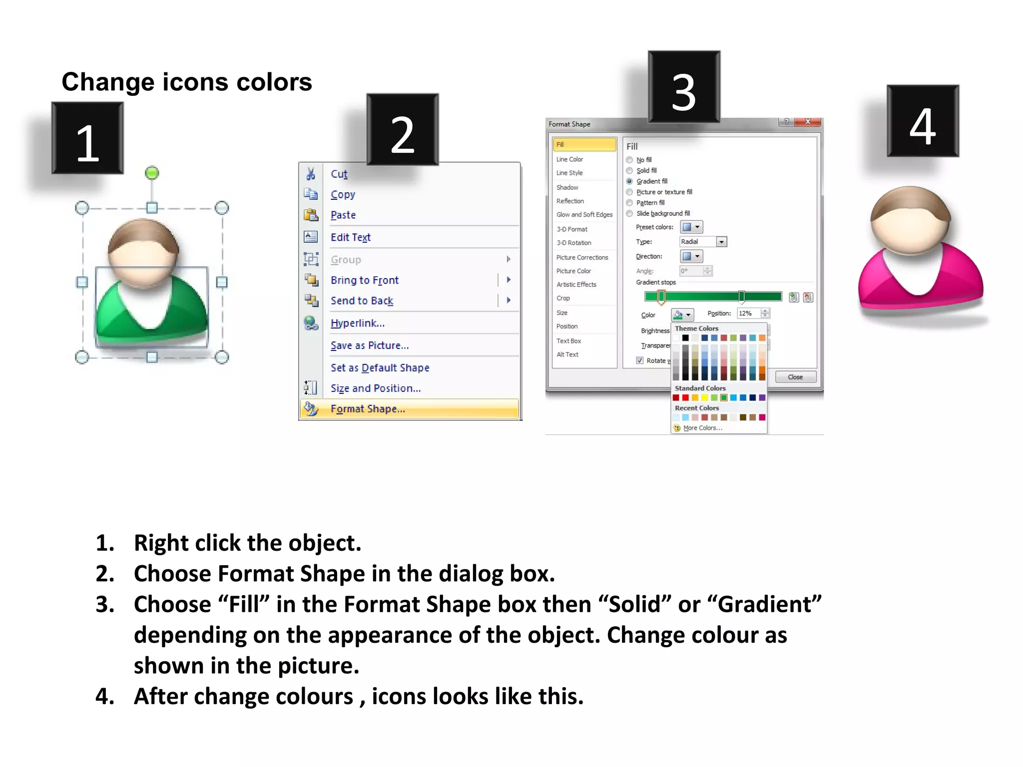 Change icons colors
                                                      3
1                            2                                          4




  1. Right click the object.
  2. Choose Format Shape in the dialog box.
  3. Choose “Fill” in the Format Shape box then “Solid” or “Gradient”
     depending on the appearance of the object. Change colour as
     shown in the picture.
  4. After change colours , icons looks like this.
 