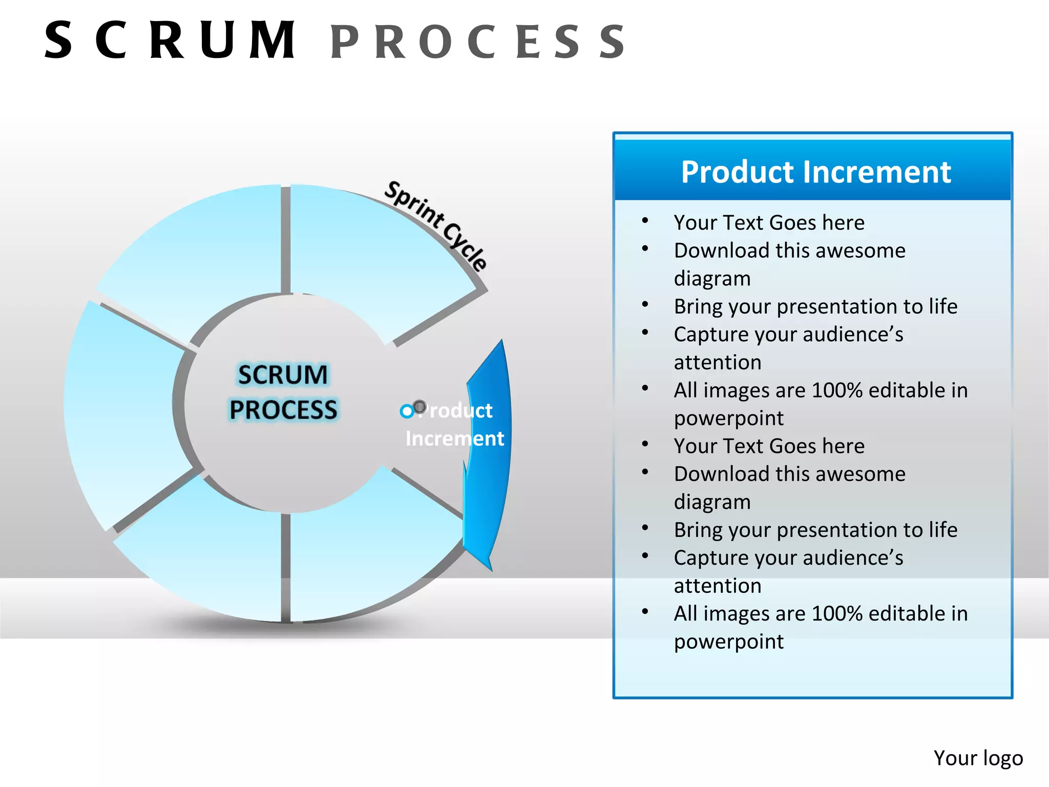 S C RUM PROC ES S

                          Product Increment
                      •   Your Text Goes here
                      •   Download this awesome
                          diagram
                      •   Bring your presentation to life
                      •   Capture your audience’s
                          attention
                      •   All images are 100% editable in
           Product        powerpoint
          Increment   •   Your Text Goes here
                      •   Download this awesome
                          diagram
                      •   Bring your presentation to life
                      •   Capture your audience’s
                          attention
                      •   All images are 100% editable in
                          powerpoint




                                                     Your logo
 