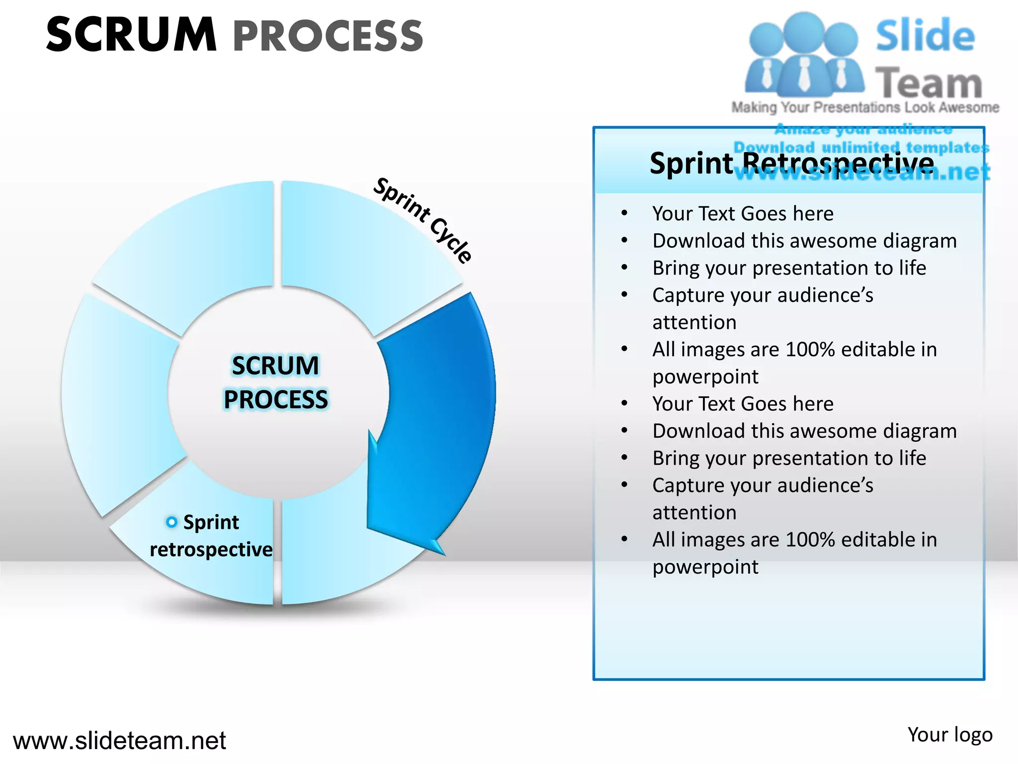 SCRUM PROCESS

                               Sprint Retrospective
                           •   Your Text Goes here
                           •   Download this awesome diagram
                           •   Bring your presentation to life
                           •   Capture your audience’s
                               attention
                           •   All images are 100% editable in
                  SCRUM        powerpoint
                 PROCESS   •   Your Text Goes here
                           •   Download this awesome diagram
                           •   Bring your presentation to life
                           •   Capture your audience’s
              Sprint           attention
          retrospective    •   All images are 100% editable in
                               powerpoint




www.slideteam.net                                       Your logo
 