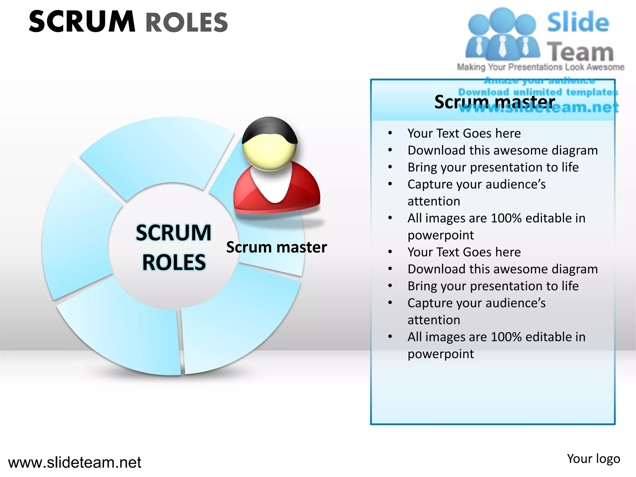 SCRUM ROLES

                                                Scrum master
                                        •   Your Text Goes here
                                        •   Download this awesome diagram
                                        •   Bring your presentation to life
                                        •   Capture your audience’s
                                            attention
                                        •   All images are 100% editable in
                SCRUM    Scrum master
                                            powerpoint
                                        •   Your Text Goes here
                 ROLES                  •   Download this awesome diagram
                                        •   Bring your presentation to life
                                        •   Capture your audience’s
                                            attention
                                        •   All images are 100% editable in
                                            powerpoint




www.slideteam.net                                                    Your logo
 