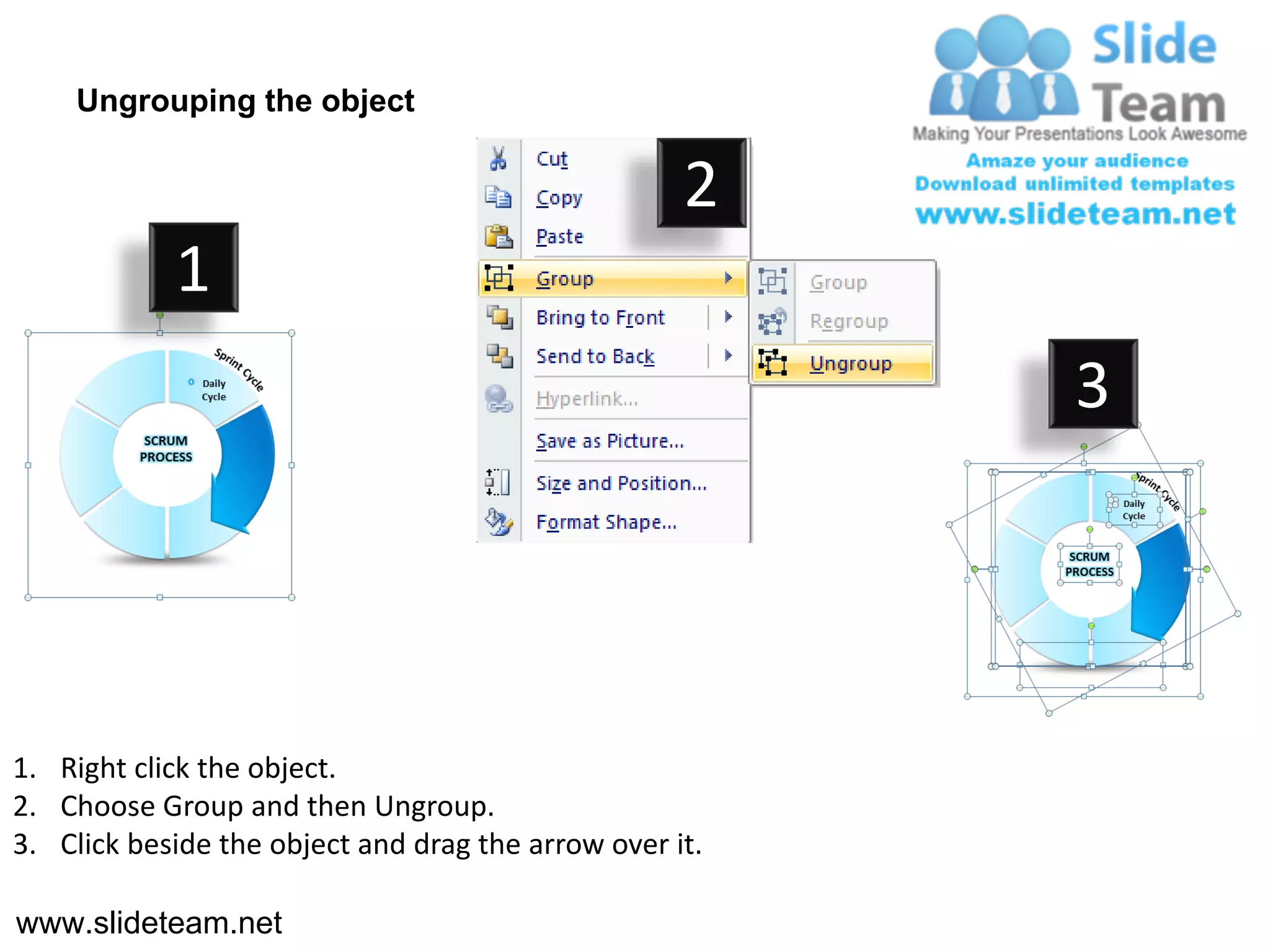 Ungrouping the object

                                                    2
            1
                                                         3




1. Right click the object.
2. Choose Group and then Ungroup.
3. Click beside the object and drag the arrow over it.

www.slideteam.net
 