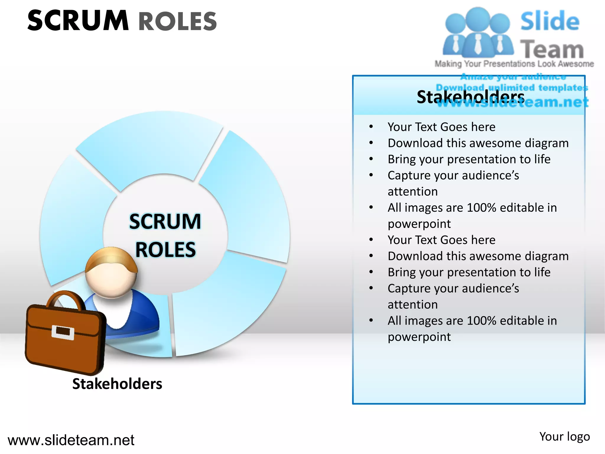 SCRUM ROLES

                                 Stakeholders
                         •   Your Text Goes here
                         •   Download this awesome diagram
                         •   Bring your presentation to life
                         •   Capture your audience’s
                             attention
                         •   All images are 100% editable in
                SCRUM        powerpoint
                         •   Your Text Goes here
                 ROLES   •   Download this awesome diagram
                         •   Bring your presentation to life
                         •   Capture your audience’s
                             attention
                         •   All images are 100% editable in
                             powerpoint


        Stakeholders


www.slideteam.net                                     Your logo
 