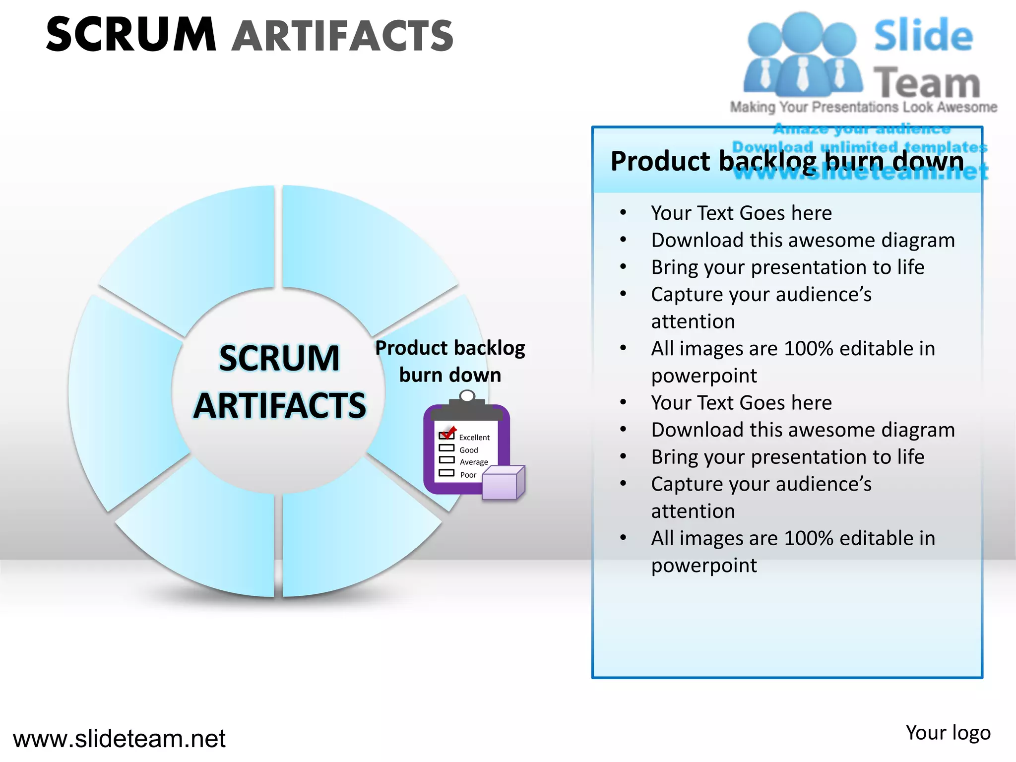 SCRUM ARTIFACTS

                                           Product backlog burn down
                                           •   Your Text Goes here
                                           •   Download this awesome diagram
                                           •   Bring your presentation to life
                                           •   Capture your audience’s
                                               attention
                                           •
               SCRUM Productdown
                        burn
                             backlog           All images are 100% editable in
                                               powerpoint
              ARTIFACTS                    •
                                           •
                                               Your Text Goes here
                                               Download this awesome diagram
                               Excellent
                               Good
                               Average     •   Bring your presentation to life
                                           •
                               Poor
                                               Capture your audience’s
                                               attention
                                           •   All images are 100% editable in
                                               powerpoint




www.slideteam.net                                                       Your logo
 