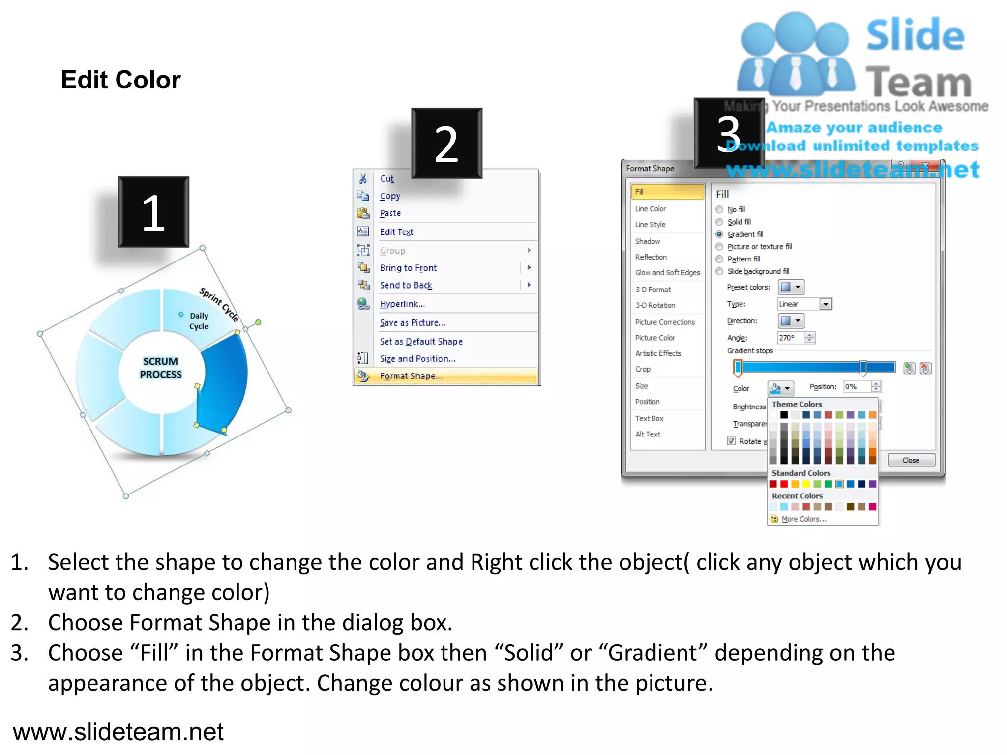 Edit Color

                                         2                           3
            1




1. Select the shape to change the color and Right click the object( click any object which you
   want to change color)
2. Choose Format Shape in the dialog box.
3. Choose “Fill” in the Format Shape box then “Solid” or “Gradient” depending on the
   appearance of the object. Change colour as shown in the picture.
www.slideteam.net
 