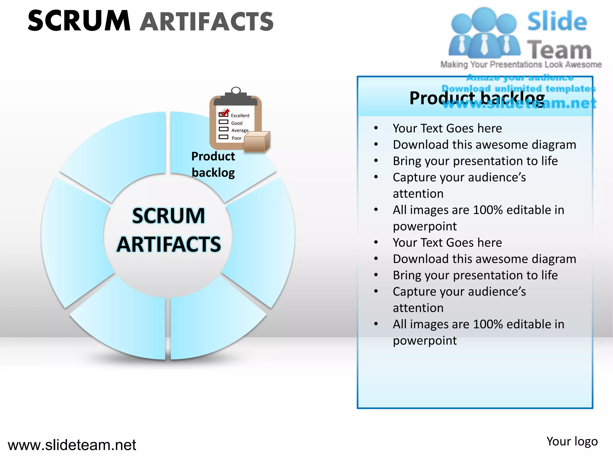SCRUM ARTIFACTS

                                            Product backlog
                          Excellent

                                      •
                          Good
                          Average         Your Text Goes here
                          Poor
                                      •   Download this awesome diagram
                    Product           •   Bring your presentation to life
                    backlog           •   Capture your audience’s
                                          attention
                                      •   All images are 100% editable in
               SCRUM                      powerpoint
              ARTIFACTS               •
                                      •
                                          Your Text Goes here
                                          Download this awesome diagram
                                      •   Bring your presentation to life
                                      •   Capture your audience’s
                                          attention
                                      •   All images are 100% editable in
                                          powerpoint




www.slideteam.net                                                  Your logo
 