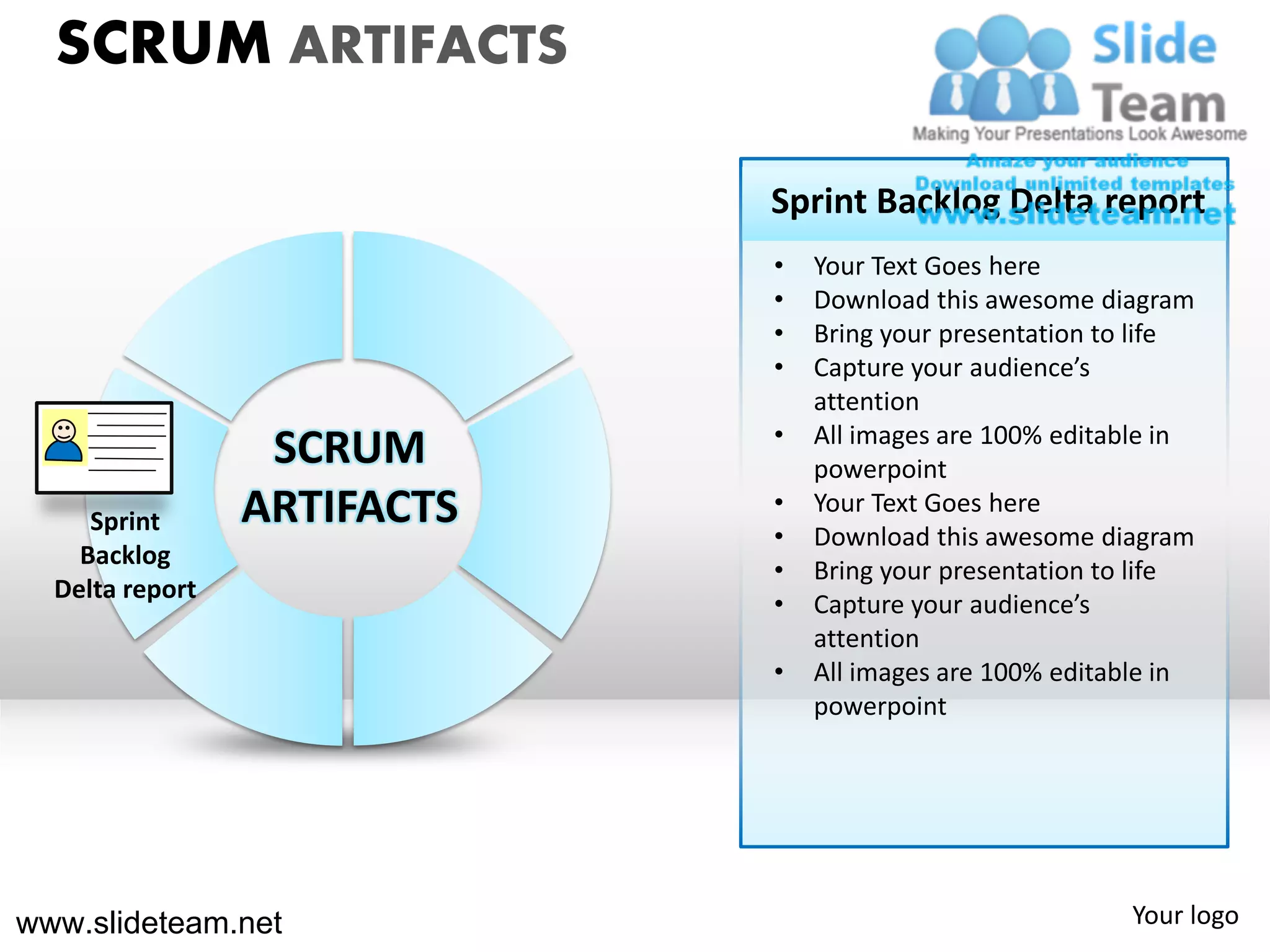 SCRUM ARTIFACTS

                             Sprint Backlog Delta report
                             •   Your Text Goes here
                             •   Download this awesome diagram
                             •   Bring your presentation to life
                             •   Capture your audience’s
                                 attention
                             •   All images are 100% editable in
                  SCRUM          powerpoint
     Sprint      ARTIFACTS   •
                             •
                                 Your Text Goes here
                                 Download this awesome diagram
    Backlog
                             •   Bring your presentation to life
  Delta report
                             •   Capture your audience’s
                                 attention
                             •   All images are 100% editable in
                                 powerpoint




www.slideteam.net                                         Your logo
 