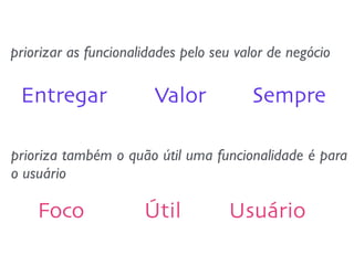 priorizar as funcionalidades pelo seu valor de negócio 
Entregar Valor Sempre 
prioriza também o quão útil uma funcionalidade é para 
o usuário 
Foco Útil Usuário 
 