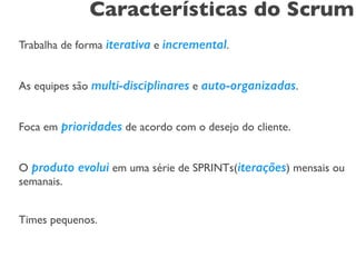 Características do Scrum 
! 
Trabalha de forma iterativa e incremental. 
! 
As equipes são multi-disciplinares e auto-organizadas. 
! 
Foca em prioridades de acordo com o desejo do cliente. 
! 
O produto evolui em uma série de SPRINTs(iterações) mensais ou 
semanais. 
! 
Times pequenos. 
 