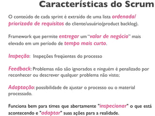 Características do Scrum 
! 
O conteúdo de cada sprint é extraído de uma lista ordenada/ 
priorizada de requisitos do cliente/usuário(product backlog). 
! 
Framework que permite entregar um “valor de negócio” mais 
elevado em um período de tempo mais curto. 
! 
Inspeção: Inspeções freqüentes do processo 
! 
Feedback: Problemas não são ignorados e ninguém é penalizado por 
reconhecer ou descrever qualquer problema não visto; 
! 
Adaptação: possibilidade de ajustar o processo ou o material 
processado. 
! 
Funciona bem para times que abertamente "inspecionar" o que está 
acontecendo e "adaptar" suas ações para a realidade. 
 