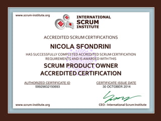 INTERNATIONAL 
SCRUM 
INSTITUTE 
www.scrum-institute.org 
ACCREDITED SCRUM CERTIFICATIONS 
NICOLA SFONDRINI 
HAS SUCCESSFULLY COMPLETED ACCREDITED SCRUM CERTIFICATION 
REQUIREMENTS AND IS AWARDED WITH THIS 
SCRUM PRODUCT OWNER 
ACCREDITED CERTIFICATION 
AUTHORIZED CERTIFICATE ID 
CERTIFICATE ISSUE DATE 
59929832150693 30 OCTOBER 2014 
www.scrum-institute.org 
CEO - International Scrum Institute 
