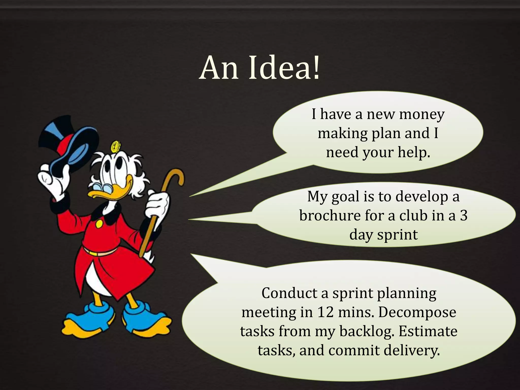 An Idea!
I have a new money
making plan and I
need your help.
My goal is to develop a
brochure for a club in a 3
day sprint
Conduct a sprint planning
meeting in 12 mins. Decompose
tasks from my backlog. Estimate
tasks, and commit delivery.
 