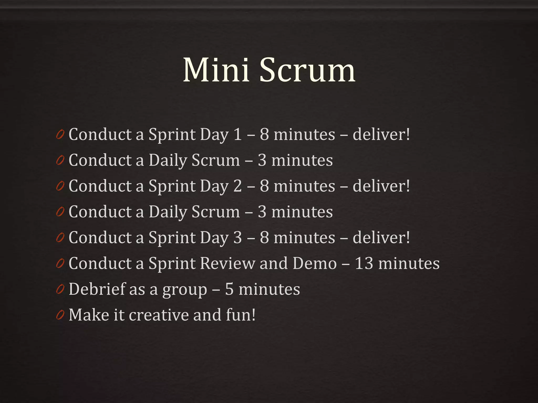 Mini Scrum
0 Conduct a Sprint Day 1 – 8 minutes – deliver!
0 Conduct a Daily Scrum – 3 minutes
0 Conduct a Sprint Day 2 – 8 minutes – deliver!
0 Conduct a Daily Scrum – 3 minutes
0 Conduct a Sprint Day 3 – 8 minutes – deliver!
0 Conduct a Sprint Review and Demo – 13 minutes
0 Debrief as a group – 5 minutes
0 Make it creative and fun!
 