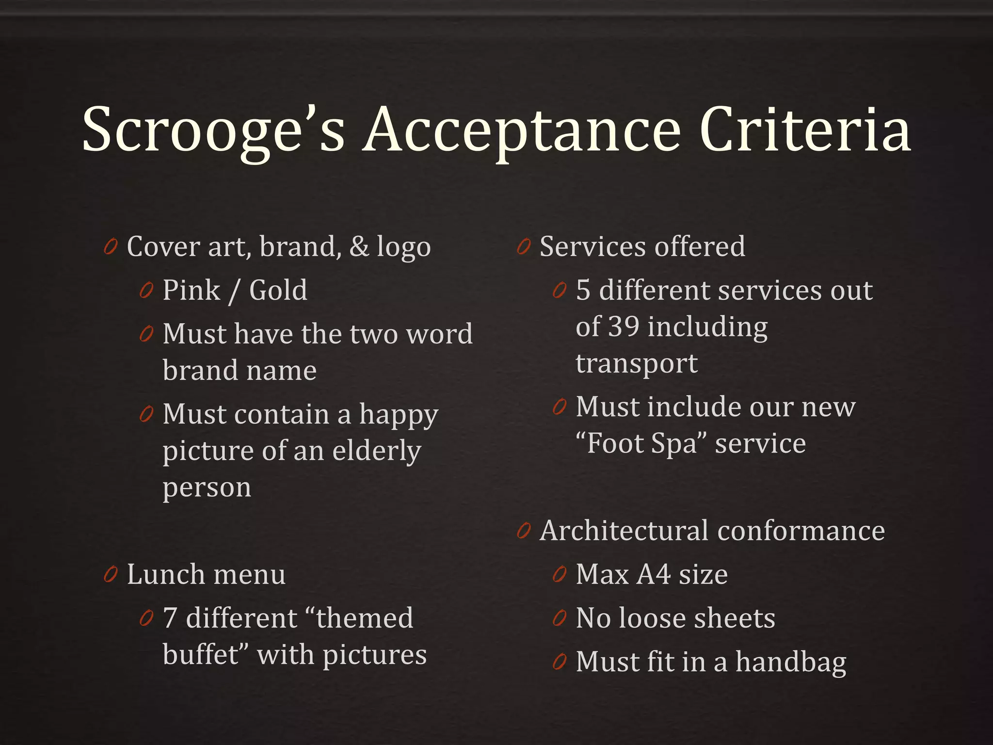 Scrooge’s Acceptance Criteria
0 Cover art, brand, & logo
0 Pink / Gold
0 Must have the two word
brand name
0 Must contain a happy
picture of an elderly
person
0 Lunch menu
0 7 different “themed
buffet” with pictures
0 Services offered
0 5 different services out
of 39 including
transport
0 Must include our new
“Foot Spa” service
0 Architectural conformance
0 Max A4 size
0 No loose sheets
0 Must fit in a handbag
 