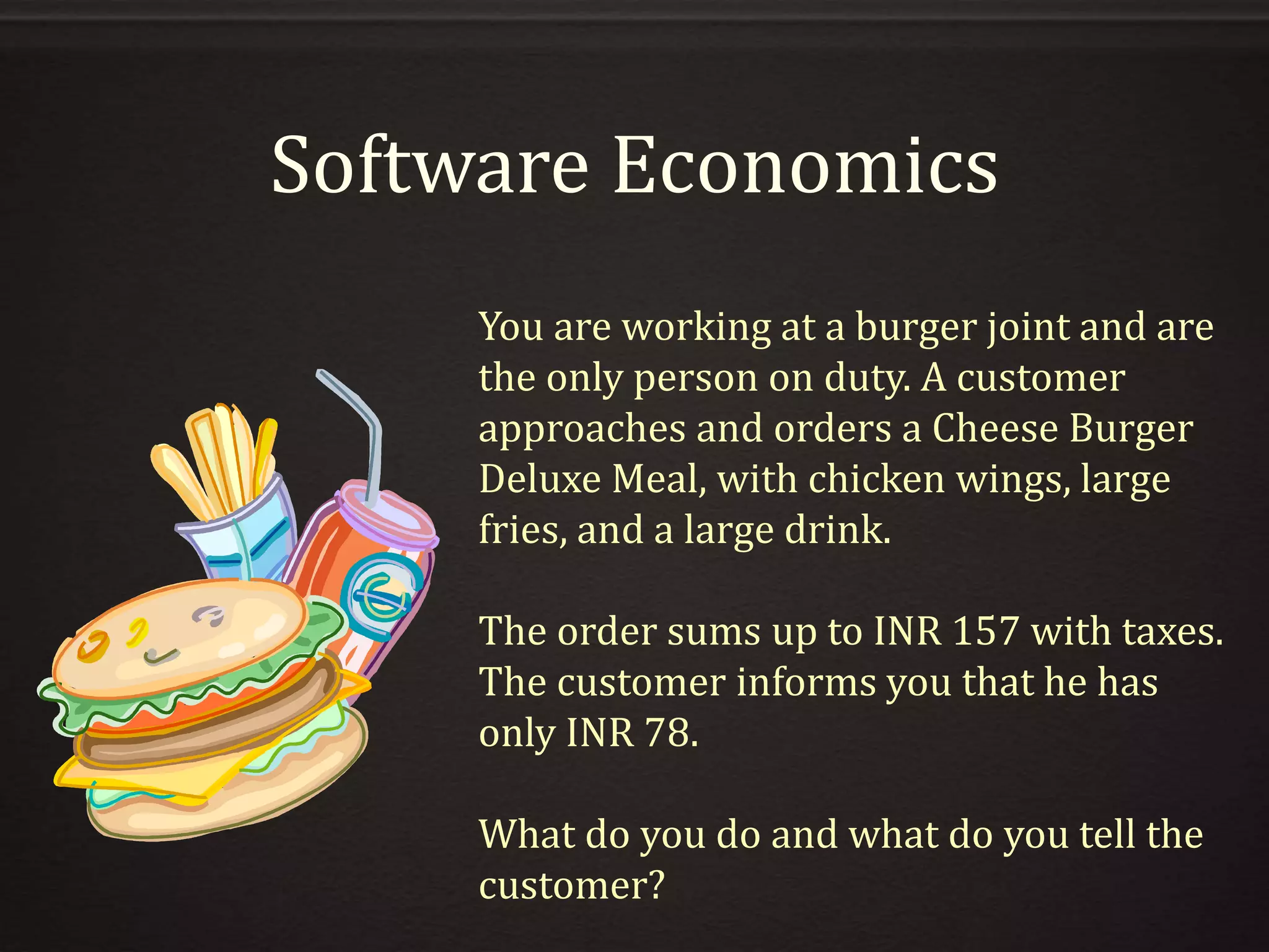 Software Economics
You are working at a burger joint and are
the only person on duty. A customer
approaches and orders a Cheese Burger
Deluxe Meal, with chicken wings, large
fries, and a large drink.
The order sums up to INR 157 with taxes.
The customer informs you that he has
only INR 78.
What do you do and what do you tell the
customer?
 