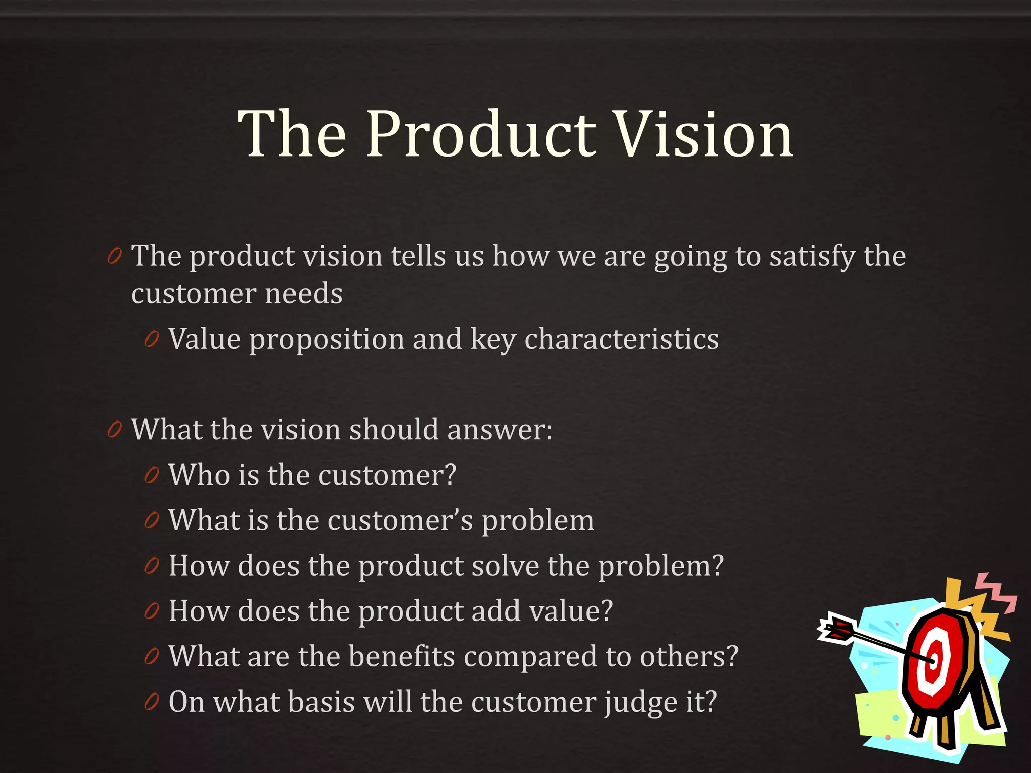 The Product Vision
0 The product vision tells us how we are going to satisfy the
customer needs
0 Value proposition and key characteristics
0 What the vision should answer:
0 Who is the customer?
0 What is the customer’s problem
0 How does the product solve the problem?
0 How does the product add value?
0 What are the benefits compared to others?
0 On what basis will the customer judge it?
 