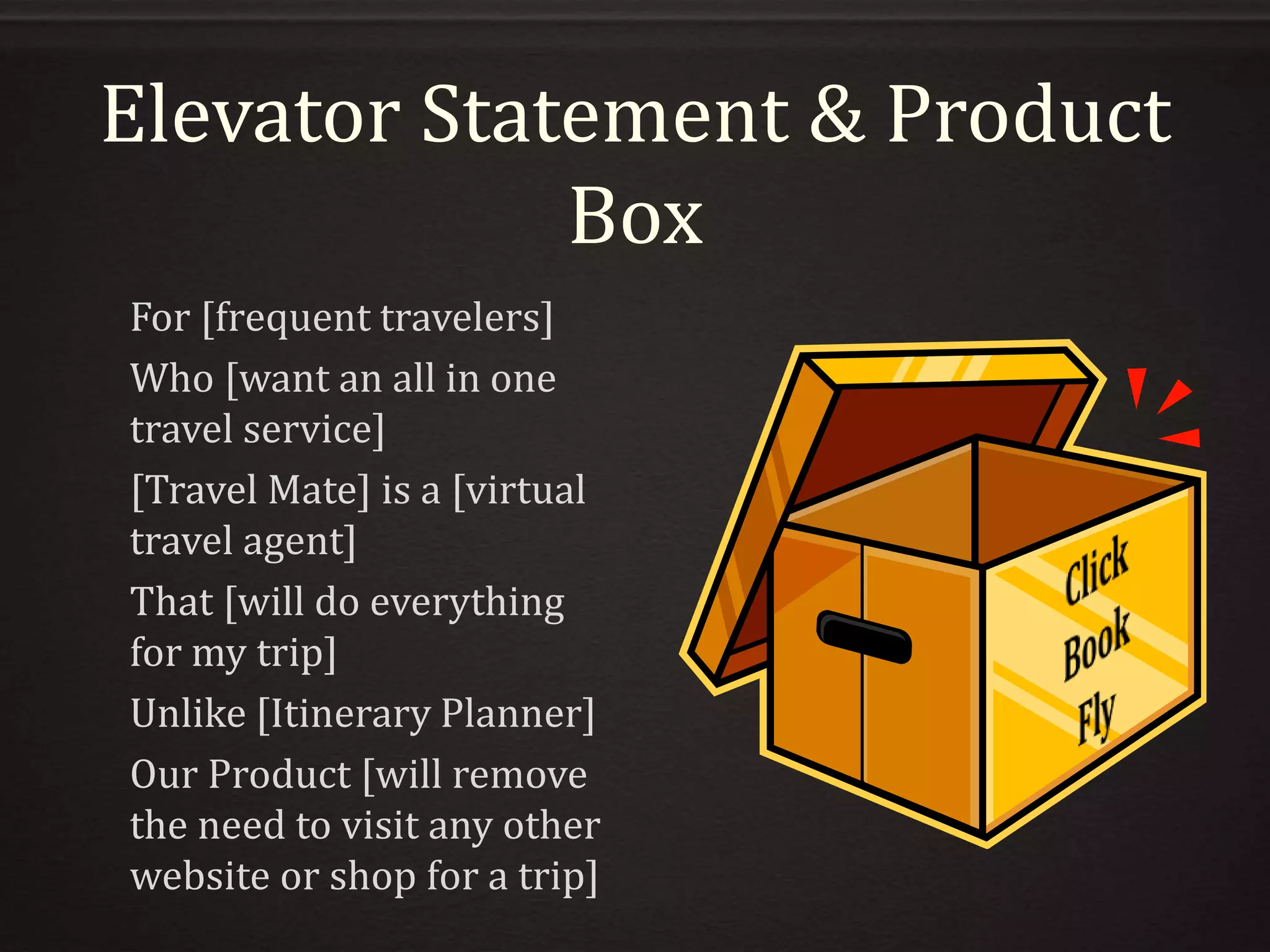 Elevator Statement & Product
Box
For [frequent travelers]
Who [want an all in one
travel service]
[Travel Mate] is a [virtual
travel agent]
That [will do everything
for my trip]
Unlike [Itinerary Planner]
Our Product [will remove
the need to visit any other
website or shop for a trip]
 