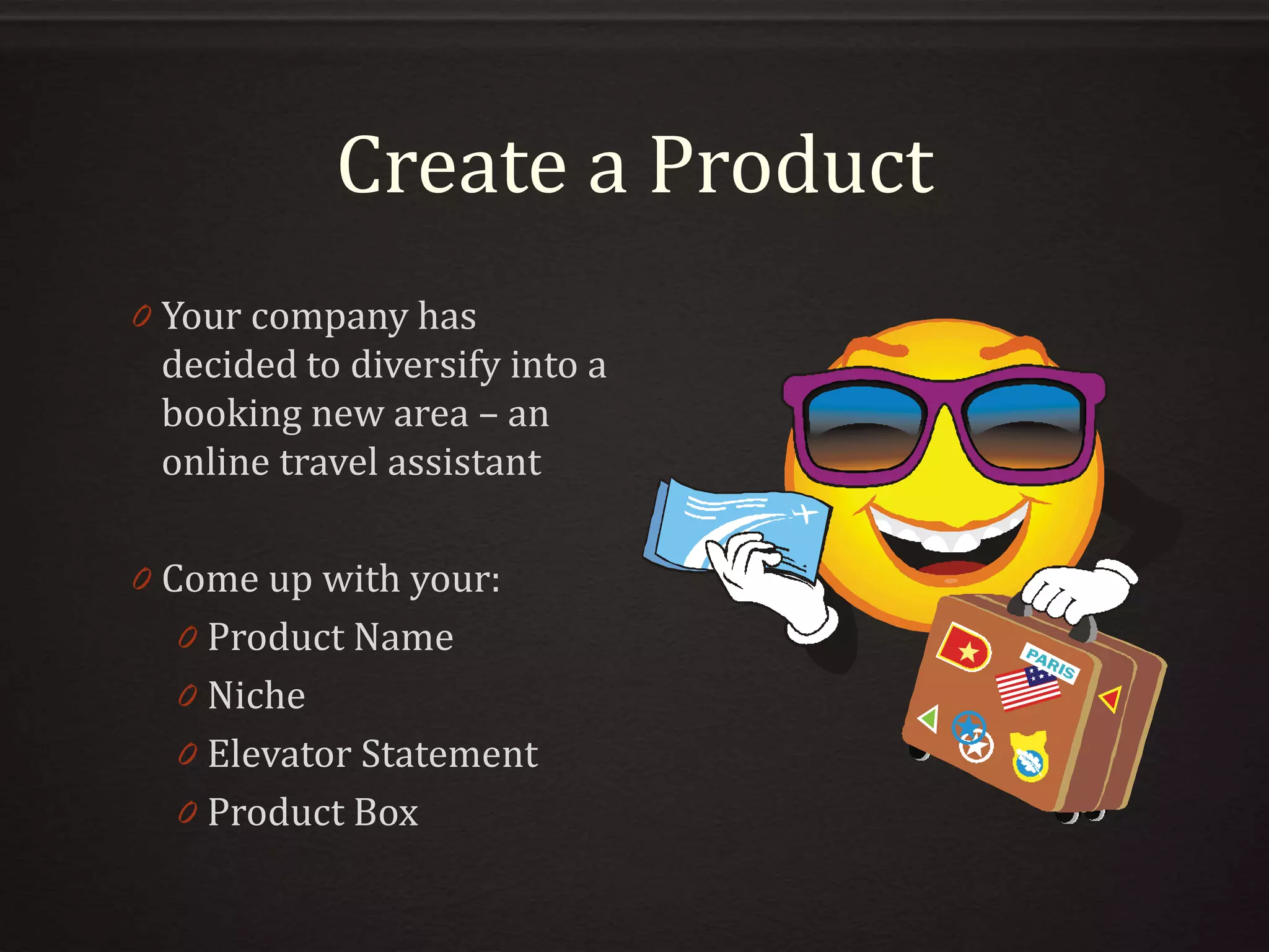 Create a Product
0 Your company has
decided to diversify into a
booking new area – an
online travel assistant
0 Come up with your:
0 Product Name
0 Niche
0 Elevator Statement
0 Product Box
 