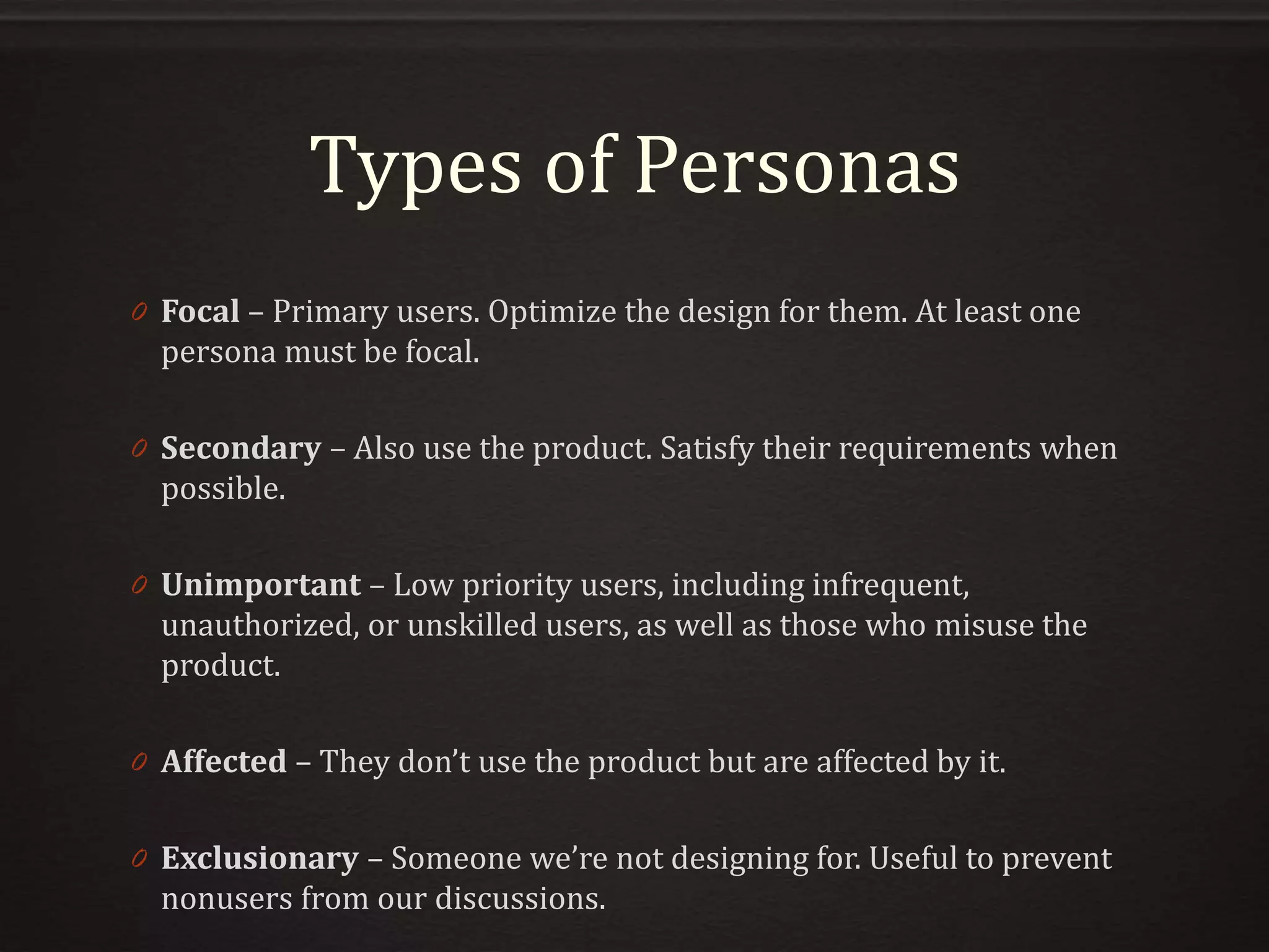 Types of Personas
0 Focal – Primary users. Optimize the design for them. At least one
persona must be focal.
0 Secondary – Also use the product. Satisfy their requirements when
possible.
0 Unimportant – Low priority users, including infrequent,
unauthorized, or unskilled users, as well as those who misuse the
product.
0 Affected – They don’t use the product but are affected by it.
0 Exclusionary – Someone we’re not designing for. Useful to prevent
nonusers from our discussions.
 