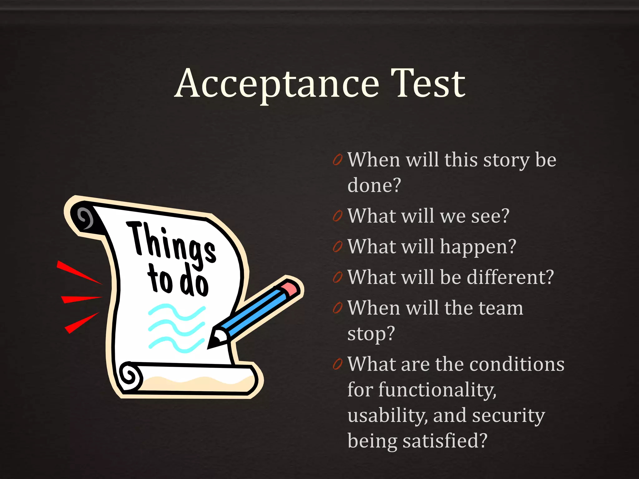 Acceptance Test
0 When will this story be
done?
0 What will we see?
0 What will happen?
0 What will be different?
0 When will the team
stop?
0 What are the conditions
for functionality,
usability, and security
being satisfied?
 