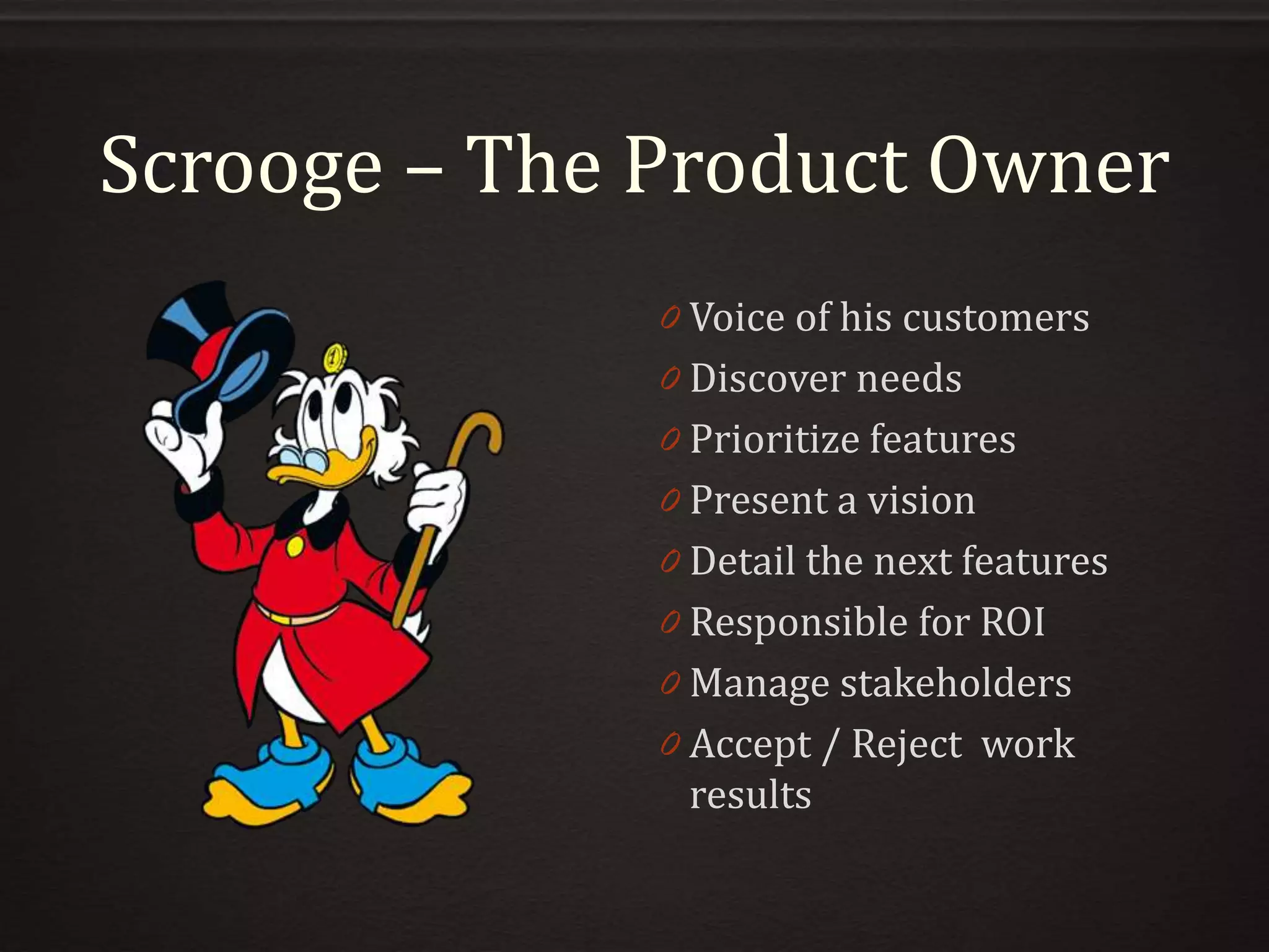 Scrooge – The Product Owner
0 Voice of his customers
0 Discover needs
0 Prioritize features
0 Present a vision
0 Detail the next features
0 Responsible for ROI
0 Manage stakeholders
0 Accept / Reject work
results
 