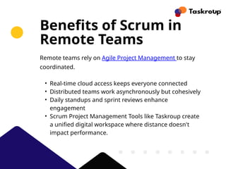 Benefits of Scrum in
Remote Teams
Remote teams rely on Agile Project Management to stay
coordinated.
• Real-time cloud access keeps everyone connected
• Distributed teams work asynchronously but cohesively
• Daily standups and sprint reviews enhance
engagement
• Scrum Project Management Tools like Taskroup create
a unified digital workspace where distance doesn't
impact performance.
 