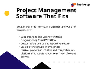 Project Management
Software That Fits
What makes great Project Management Software for
Scrum teams?
• Supports Agile and Scrum workflows
• Drag-and-drop Visual Workflow
• Customizable boards and reporting features
• Scalable for startups or enterprises
• Taskroup offers an intuitive and comprehensive
platform that adapts to your team’s workflow and
growth.
 
