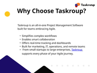 Why Choose Taskroup?
Taskroup is an all-in-one Project Management Software
built for teams embracing Agile.
• Simplifies complex workflows
• Enables smart collaboration
• Offers real-time tracking and dashboards
• Built for marketing, IT, operations, and remote teams
• From small startups to large enterprises, Taskroup
supports every phase of your Agile journey.
 
