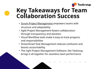 Key Takeaways for Team
Collaboration Success
• Scrum Project Management empowers teams with
structure and adaptability
• Agile Project Management fosters collaboration
through transparency and iteration
• Visual Workflow tools make it easy to track progress
and responsibilities
• Streamlined Task Management reduces confusion and
boosts accountability
• The right Project Management Software, like Taskroup,
brings it all together for seamless team performance
 
