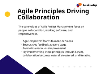 Agile Principles Driving
Collaboration
The core values of Agile Project Management focus on
people, collaboration, working software, and
responsiveness.
• Agile empowers teams to make decisions
• Encourages feedback at every stage
• Promotes continuous improvement
• By implementing these principles through Scrum,
collaboration becomes natural, structured, and iterative.
 
