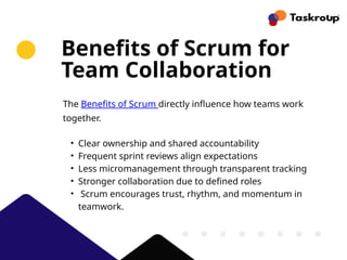 Benefits of Scrum for
Team Collaboration
The Benefits of Scrum directly influence how teams work
together.
• Clear ownership and shared accountability
• Frequent sprint reviews align expectations
• Less micromanagement through transparent tracking
• Stronger collaboration due to defined roles
• Scrum encourages trust, rhythm, and momentum in
teamwork.
 