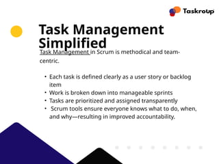 Task Management
Simplified
Task Management in Scrum is methodical and team-
centric.
• Each task is defined clearly as a user story or backlog
item
• Work is broken down into manageable sprints
• Tasks are prioritized and assigned transparently
• Scrum tools ensure everyone knows what to do, when,
and why—resulting in improved accountability.
 
