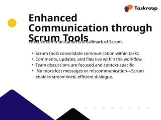 Enhanced
Communication through
Scrum Tools
Effective communication is a hallmark of Scrum.
• Scrum tools consolidate communication within tasks
• Comments, updates, and files live within the workflow
• Team discussions are focused and context-specific
• No more lost messages or miscommunication—Scrum
enables streamlined, efficient dialogue.
 