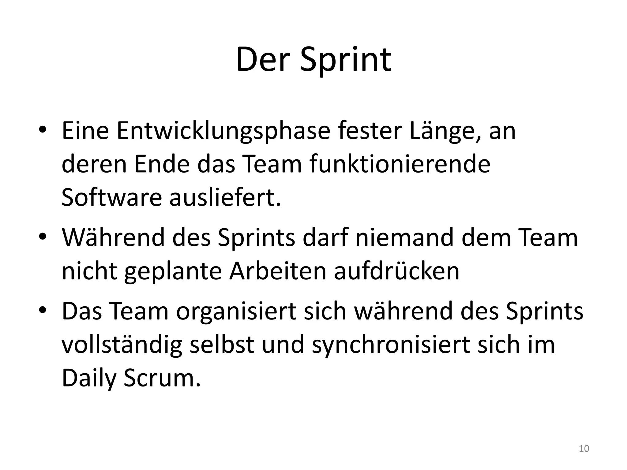 Der SprintEine Entwicklungsphase fester Länge, an deren Ende das Team funktionierende Software ausliefert.Während des Sprints darf niemand dem Team nicht geplante Arbeiten aufdrückenDas Team organisiert sich während des Sprints vollständig selbst und synchronisiert sich im Daily Scrum.10