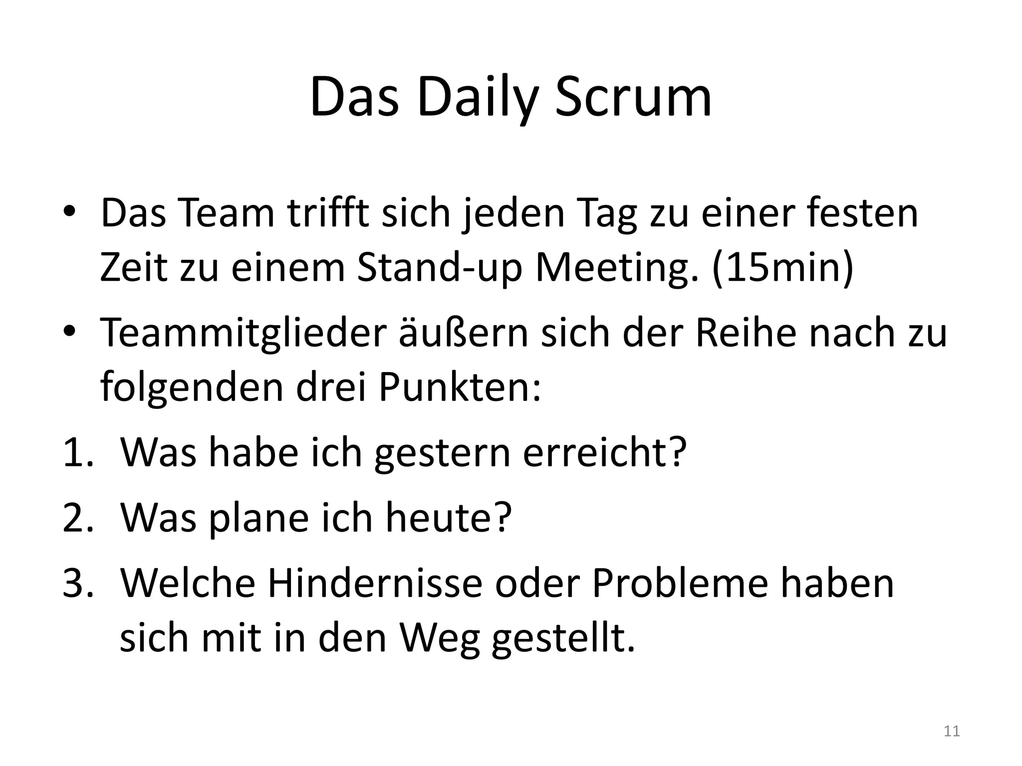 Das Daily ScrumDas Team trifft sich jeden Tag zu einer festen Zeit zu einem Stand-upMeeting. (15min)Teammitglieder äußern sich der Reihe nach zu folgenden drei Punkten:Was habe ich gestern erreicht?Was plane ich heute?Welche Hindernisse oder Probleme haben sich mit in den Weg gestellt.11