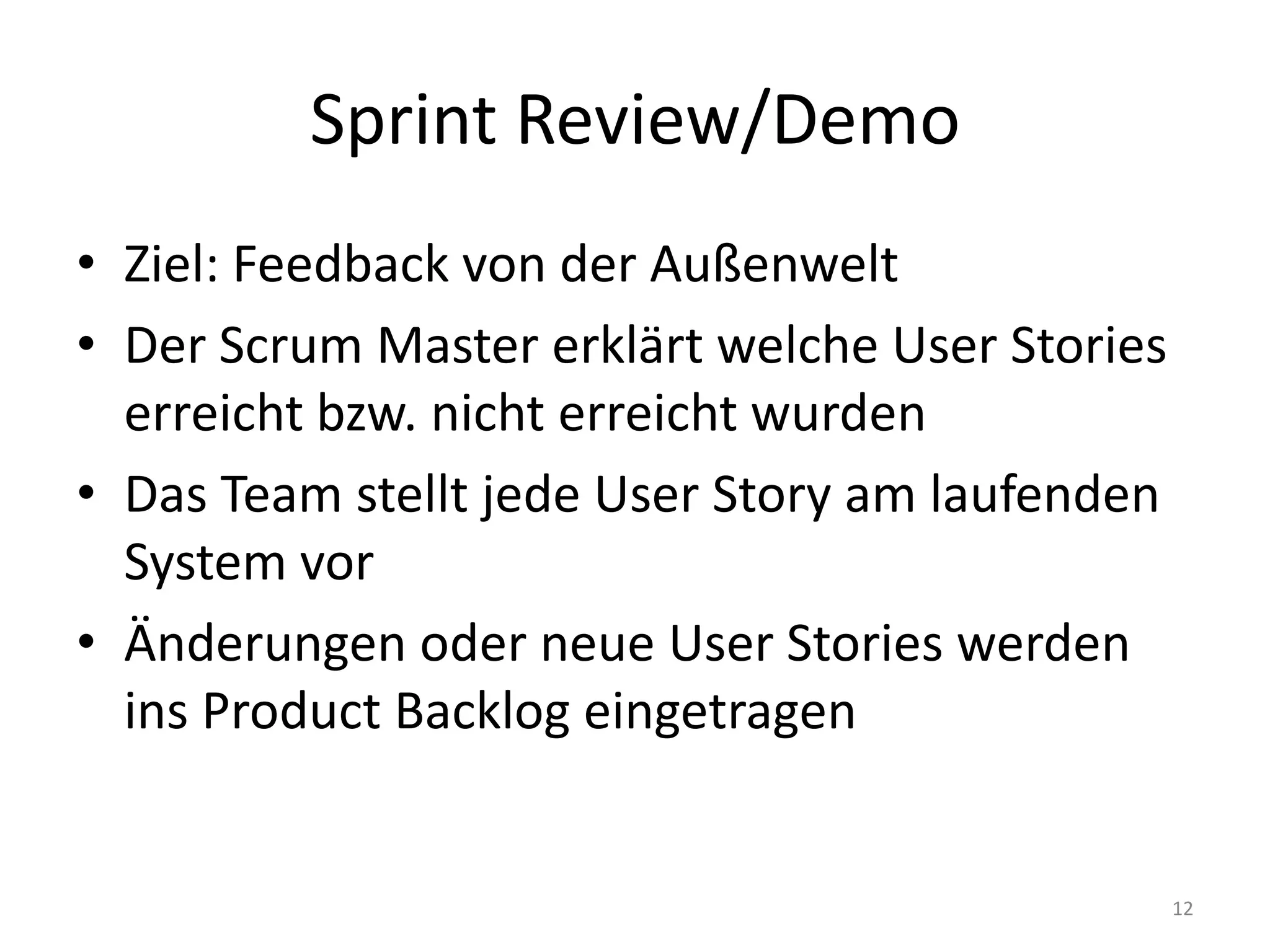 Sprint Review/DemoZiel: Feedback von der AußenweltDer Scrum Master erklärt welche User Stories erreicht bzw. nicht erreicht wurdenDas Team stellt jede User Story am laufenden System vorÄnderungen oder neue User Stories werden ins ProductBacklog eingetragen12