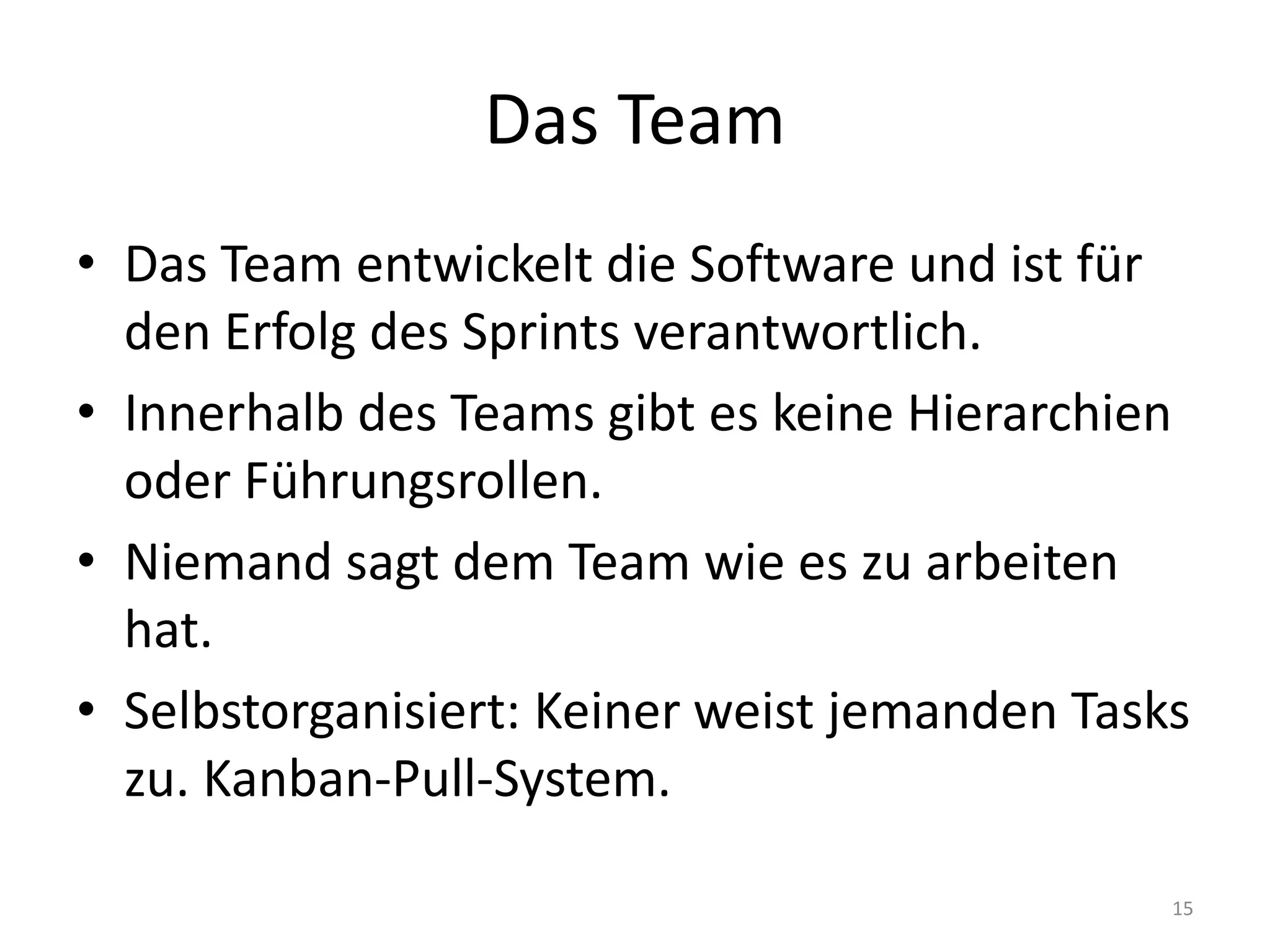 Das TeamDas Team entwickelt die Software und ist für den Erfolg des Sprints verantwortlich.Innerhalb des Teams gibt es keine Hierarchien oder Führungsrollen.Niemand sagt dem Team wie es zu arbeiten hat.Selbstorganisiert: Keiner weist jemanden Tasks zu. Kanban-Pull-System.15