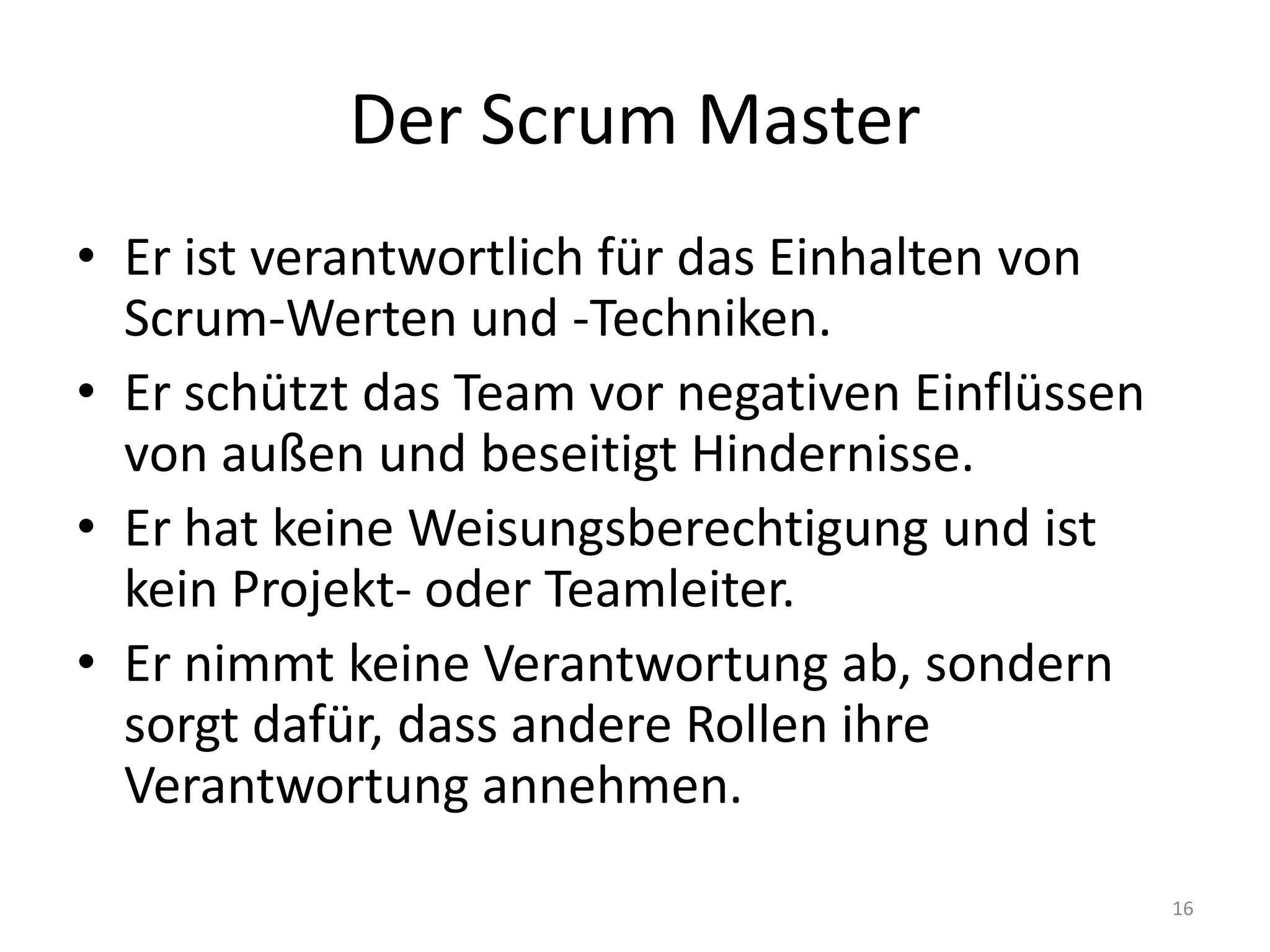 Der Scrum MasterEr ist verantwortlich für das Einhalten von Scrum-Werten und -Techniken.Er schützt das Team vor negativen Einflüssen von außen und beseitigt Hindernisse.Er hat keine Weisungsberechtigung und ist kein Projekt- oder Teamleiter.Er nimmt keine Verantwortung ab, sondern sorgt dafür, dass andere Rollen ihre Verantwortung annehmen.16