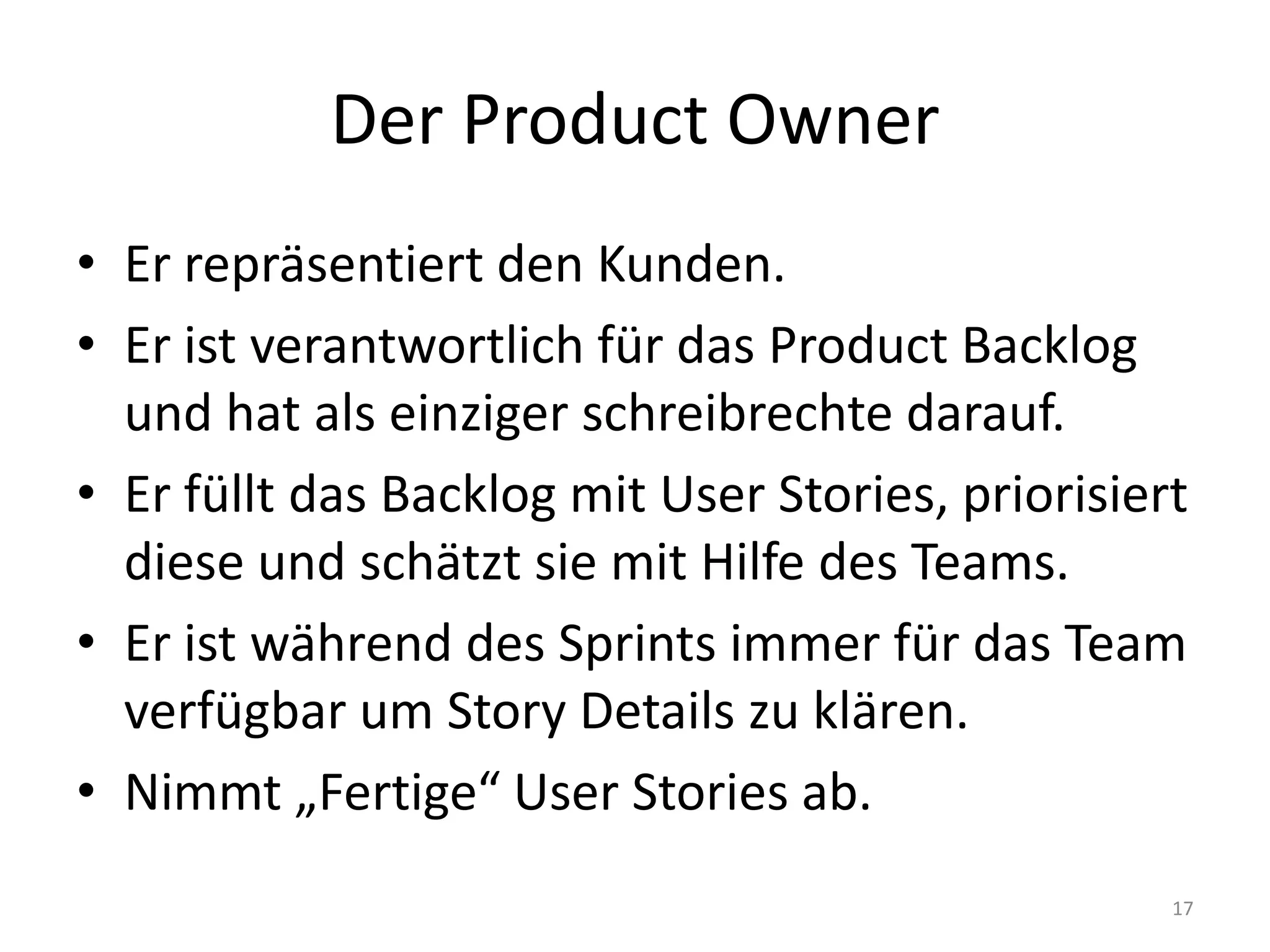 Der ProductOwnerEr repräsentiert den Kunden.Er ist verantwortlich für das ProductBacklog und hat als einziger schreibrechte darauf.Er füllt das Backlog mit User Stories, priorisiert diese und schätzt sie mit Hilfe des Teams.Er ist während des Sprints immer für das Team verfügbar um Story Details zu klären.Nimmt „Fertige“ User Stories ab.17