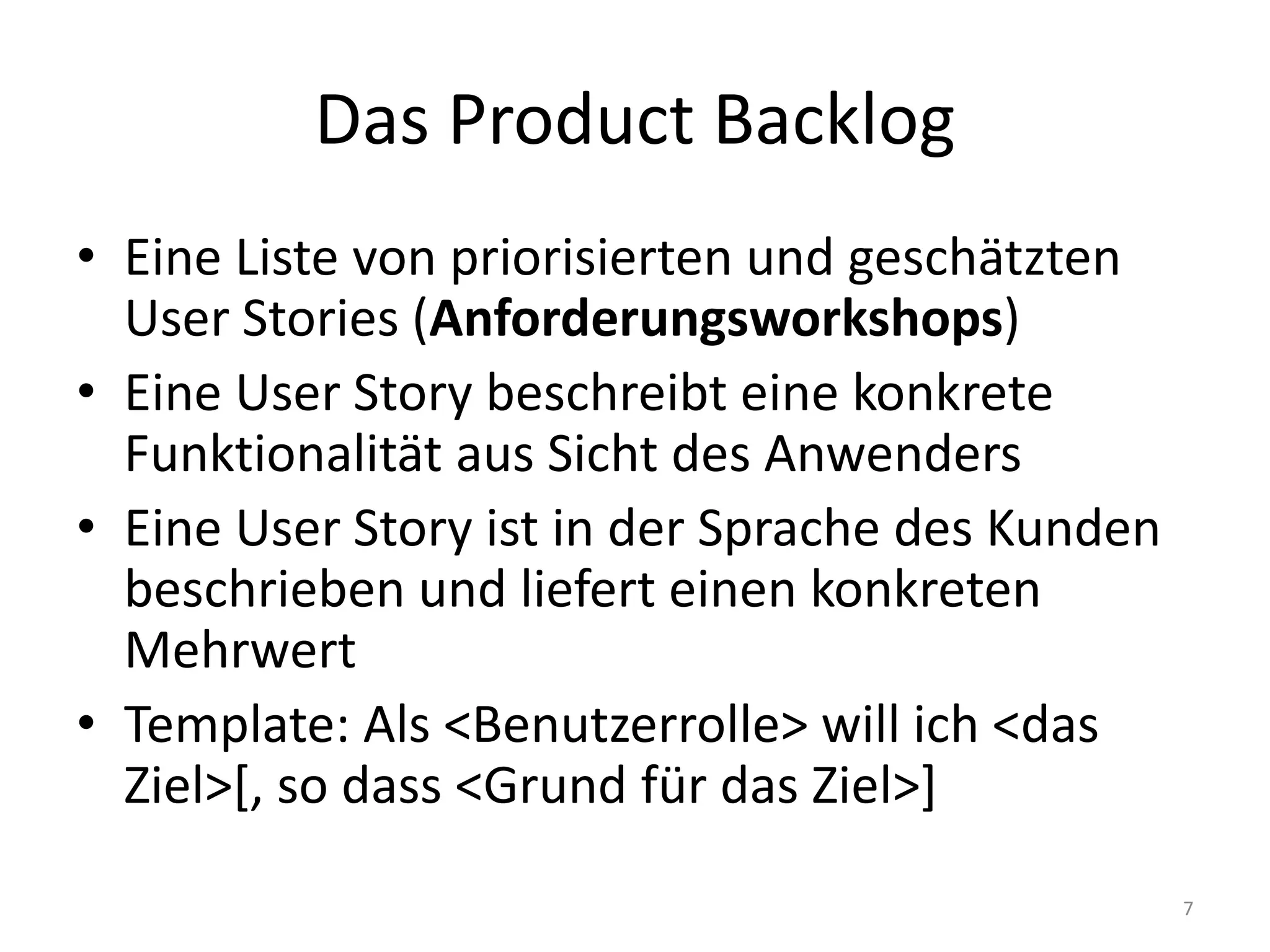 Das ProductBacklogEine Liste von priorisierten und geschätzten User Stories (Anforderungsworkshops)Eine User Story beschreibt eine konkrete Funktionalität aus Sicht des AnwendersEine User Story ist in der Sprache des Kunden beschrieben und liefert einen konkreten MehrwertTemplate: Als <Benutzerrolle> will ich <das Ziel>[, so dass <Grund für das Ziel>]7