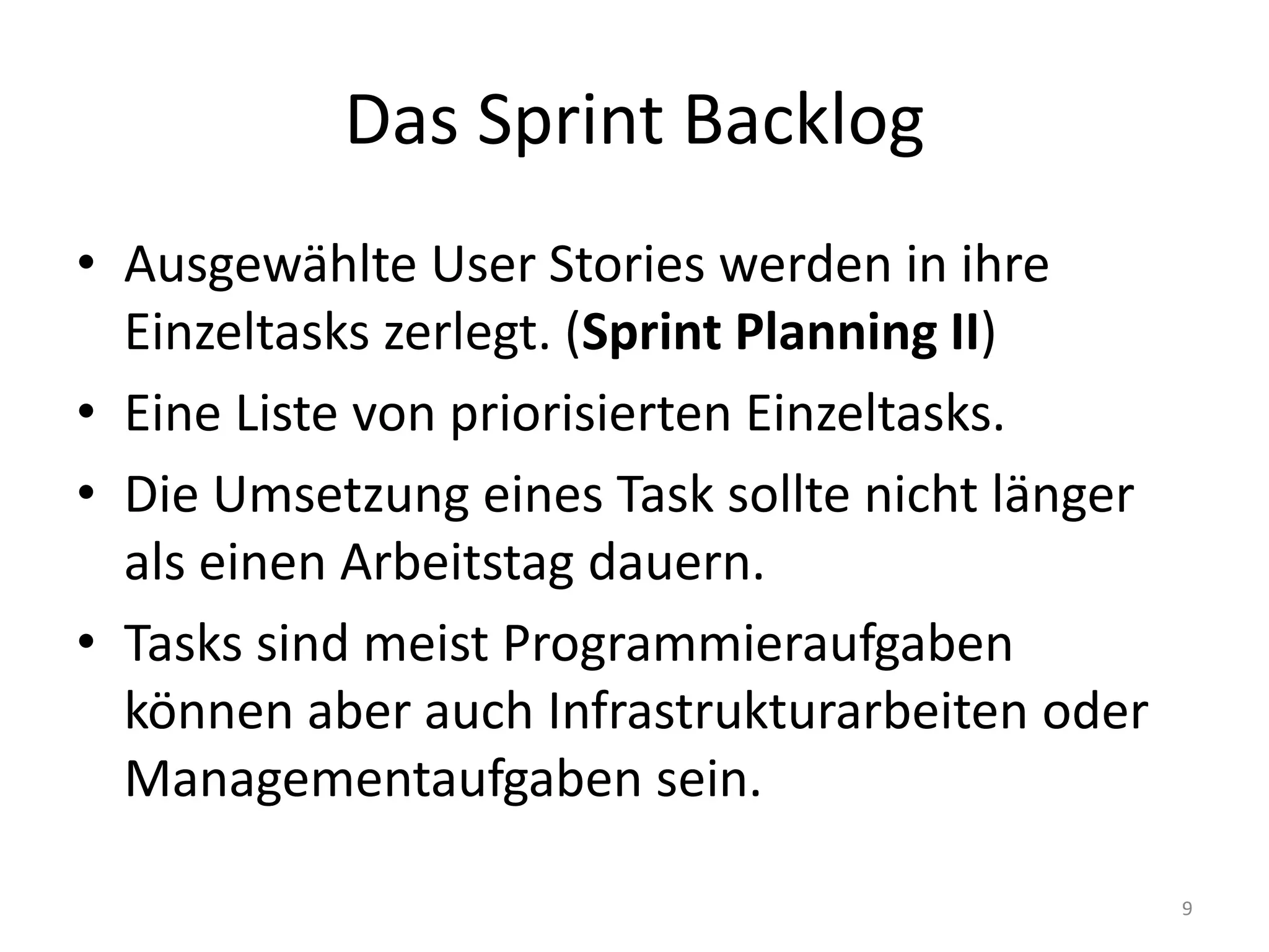 Das Sprint BacklogAusgewählte User Stories werden in ihre Einzeltasks zerlegt. (Sprint Planning II)Eine Liste von priorisierten Einzeltasks.Die Umsetzung eines Task sollte nicht länger als einen Arbeitstag dauern.Tasks sind meist Programmieraufgaben können aber auch Infrastrukturarbeiten oder Managementaufgaben sein. 9