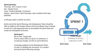 Sprint planning :
Time-box : 8h / si sprint 1 mois
Qui : Equipe Scrum
Input : Product Backlog + Increment
Output : Sprint Goal + Sprint Backlog + plan to deliver (first days
detailed)
Le PO peut aider à clarifier les items.
By the end of the Sprint Planning, the Development Team should be
able to explain to the Product Owner and Scrum Master how it intends
to work as a self-organizing team to accomplish the Sprint Goal and
create the anticipated Increment.
Sprint goal ?
Qui le créé : Equipe dev
C’est la raison d’être du sprint, la cohérence, il
ne doit pas changer une fois le sprint démarré.
It provides guidance to the Development Team
on why it is building the Increment. It is created
during the Sprint Planning meeting.
 