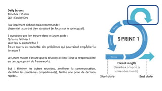 Daily Scrum :
Timebox : 15 min
Qui : Equipe Dev
Pas forcément debout mais recommandé !
L’essentiel : court et bien structuré (et focus sur le sprint goal).
3 questions que l’on trouve dans le scrum guide :
Qu’as-tu fait hier ?
Que fais-tu aujourd’hui ?
Est-ce que tu as rencontré des problèmes qui pourraient empêcher la
livraison ?
Le Scrum master s’assure que la réunion ait lieu (c’est sa responsabilité
en tant que garant du framework).
But : éliminer les autres réunions, améliorer la communication,
identifier les problèmes (impediments), facilite une prise de décision
rapide…
 