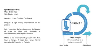 Sprint retrospective :
Max : 3h / 1 mois
Qui : Equipe Scrum
Pendant : ce qui s’est bien / mal passé
Output : 1 high priority improvement for the
process
But : inspection du fonctionnement de l’équipe
et créer un plan pour améliorer le
fonctionnement pour le prochain sprint
Même si les improvements peuvent être faits
tout le temps, il s’agit d’un temps formel
permettant d’inspecter et s’adapter
 
