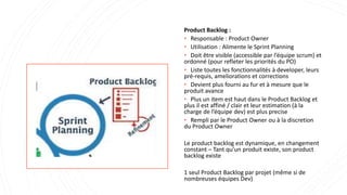 Product Backlog :
• Responsable : Product Owner
• Utilisation : Alimente le Sprint Planning
• Doit être visible (accessible par l’équipe scrum) et
ordonné (pour refleter les priorités du PO)
• Liste toutes les fonctionnalités à developer, leurs
pré-requis, ameliorations et corrections
• Devient plus fourni au fur et à mesure que le
produit avance
• Plus un item est haut dans le Product Backlog et
plus il est affiné / clair et leur estimation (à la
charge de l’équipe dev) est plus precise
• Rempli par le Product Owner ou à la discretion
du Product Owner
Le product backlog est dynamique, en changement
constant – Tant qu’un produit existe, son product
backlog existe
1 seul Product Backlog par projet (même si de
nombreuses équipes Dev)
 