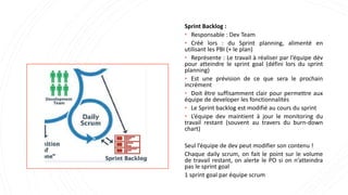 Sprint Backlog :
• Responsable : Dev Team
• Créé lors : du Sprint planning, alimenté en
utilisant les PBI (+ le plan)
• Représente : Le travail à réaliser par l’équipe dév
pour atteindre le sprint goal (défini lors du sprint
planning)
• Est une prévision de ce que sera le prochain
incrément
• Doit être suffisamment clair pour permettre aux
équipe de developer les fonctionnalités
• Le Sprint backlog est modifié au cours du sprint
• L’équipe dev maintient à jour le monitoring du
travail restant (souvent au travers du burn-down
chart)
Seul l’équipe de dev peut modifier son contenu !
Chaque daily scrum, on fait le point sur le volume
de travail restant, on alerte le PO si on n’atteindra
pas le sprint goal
1 sprint goal par équipe scrum
 