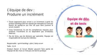 L’équipe de dev :
Produire un incrément
• S’auto organisent pour arriver à un increment à partir du
product backlog (créé leur équipe par exemple) et n’ont pas
besoin de quelqu’un qui leur dit quoi faire (comme le
scrum master)
• Cross functionnal, ils ont les compétences requises pour
produire l’incrément et ne dépendent pas d’individus
externes
• Pas de titres, pas de divisions par spécialité, l’équipe est
responsable de tout pas les individus
Responsable : sprint backlog + plan / daily scrum
Taille : 3 à 9
Product Owner et Scrum Master peuvent faire partie de
l’équipe de dev mais ce n’est pas une bonne pratique
 
