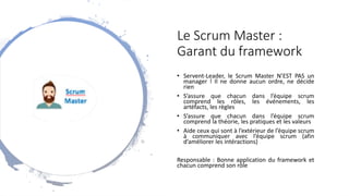 Le Scrum Master :
Garant du framework
• Servent-Leader, le Scrum Master N’EST PAS un
manager ! Il ne donne aucun ordre, ne décide
rien
• S’assure que chacun dans l’équipe scrum
comprend les rôles, les événements, les
artéfacts, les règles
• S’assure que chacun dans l’équipe scrum
comprend la théorie, les pratiques et les valeurs
• Aide ceux qui sont à l’extérieur de l’équipe scrum
à communiquer avec l’équipe scrum (afin
d’améliorer les intéractions)
Responsable : Bonne application du framework et
chacun comprend son rôle
 