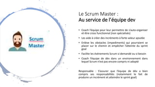 Le Scrum Master :
Au service de l’équipe dev
• Coach l’équipe pour leur permettre de s’auto-organiser
et être cross functionnal (non spécialisés)
• Les aide à créer des incréments à forte valeur ajoutée
• Enlève les obstacles (impediments) qui pourraient se
placer sur le chemin et empêcher l’atteinte du sprint
goal
• Facilite les événements Scrum si demandé ou si besoin
• Coach l’équipe de dév dans un environnement dans
lequel Scrum n’est pas encore compris ni adopté
Responsable : S’assurer que l’équipe de dév a bien
compris ses responsabilités (notamment le fait de
produire un incrément et atteindre le sprint goal)
 